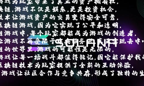 1. 区块链游戏为玩家带来了真正的资产拥有权。
2. 通过区块链，游戏不仅是娱乐，更是投资机会。
3. 区块链技术让游戏资产的交易变得安全可靠。
4. 我喜欢区块链游戏，因为它实现了公平和透明。
5. 在区块链游戏中，每个玩家都能成为游戏的创造者。
6. 区块链让游戏不再受限于中央服务器，真正实现去中心化。
7. 在区块链的世界里，游戏的可能性是无限的。
8. 区块链游戏让每一场战斗都值得铭记，因它能保护我的胜利资产。
9. 创新的区块链技术为玩家提供了全新的互动体验。
10. 区块链游戏让社区合作与竞争共存，形成了独特的生态。