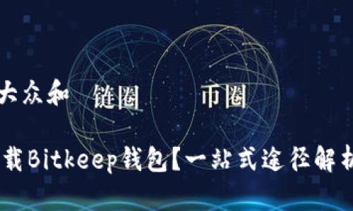 思考一个符合大众和

biatiot如何下载Bitkeep钱包？一站式途径解析与使用小技巧