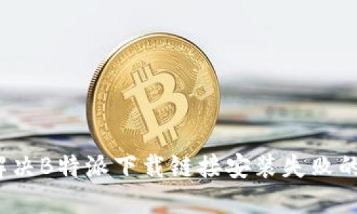 如何解决B特派下载链接安装失败的问题？