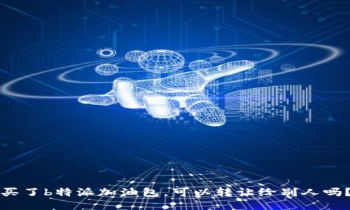 买了b特派加油包，可以转让给别人吗？